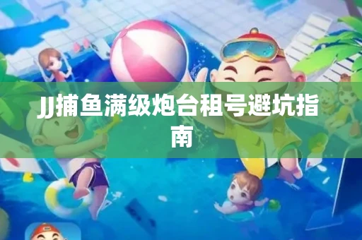 JJ捕鱼满级炮台租号避坑指南